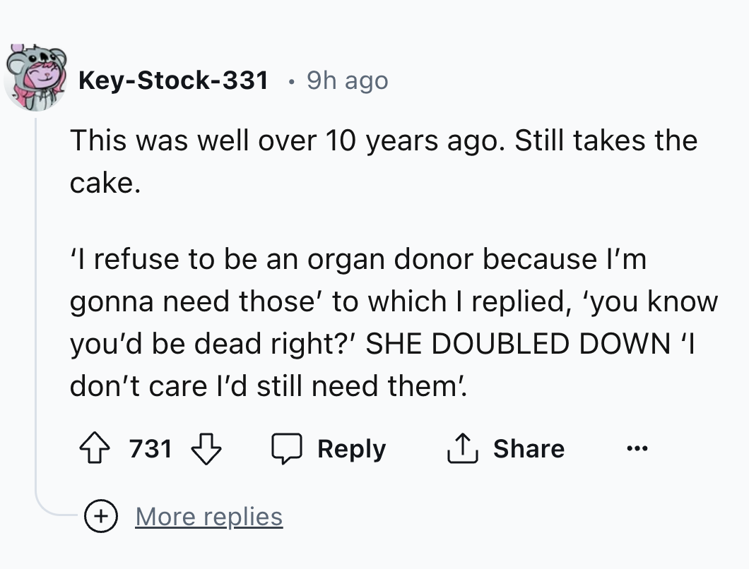 number - KeyStock331 9h ago This was well over 10 years ago. Still takes the cake. 'I refuse to be an organ donor because I'm gonna need those' to which I replied, 'you know you'd be dead right?' She Doubled Down 'I don't care I'd still need them' 731 Mor